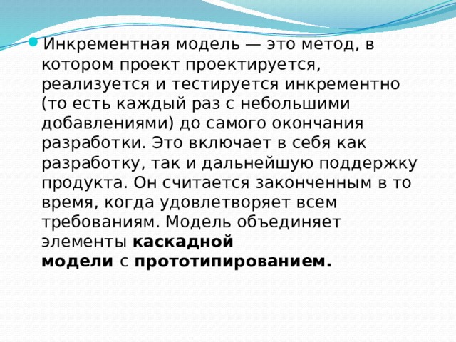 Инкрементная модель — это метод, в котором проект проектируется, реализуется и тестируется инкрементно (то есть каждый раз с небольшими добавлениями) до самого окончания разработки. Это включает в себя как разработку, так и дальнейшую поддержку продукта. Он считается законченным в то время, когда удовлетворяет всем требованиям. Модель объединяет элементы  каскадной модели  с  прототипированием. 