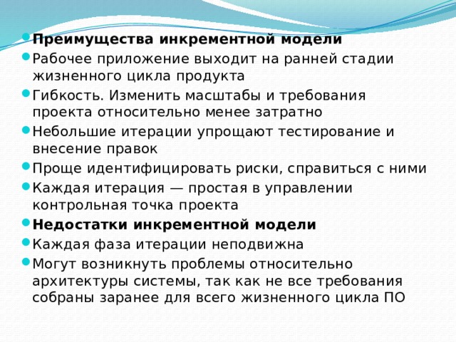 Преимущества инкрементной модели Рабочее приложение выходит на ранней стадии жизненного цикла продукта Гибкость. Изменить масштабы и требования проекта относительно менее затратно Небольшие итерации упрощают тестирование и внесение правок Проще идентифицировать риски, справиться с ними Каждая итерация — простая в управлении контрольная точка проекта Недостатки инкрементной модели Каждая фаза итерации неподвижна Могут возникнуть проблемы относительно архитектуры системы, так как не все требования собраны заранее для всего жизненного цикла ПО 