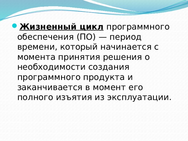 Жизненный цикл  программного обеспечения (ПО) — период времени, который начинается с момента принятия решения о необходимости создания программного продукта и заканчивается в момент его полного изъятия из эксплуатации. 
