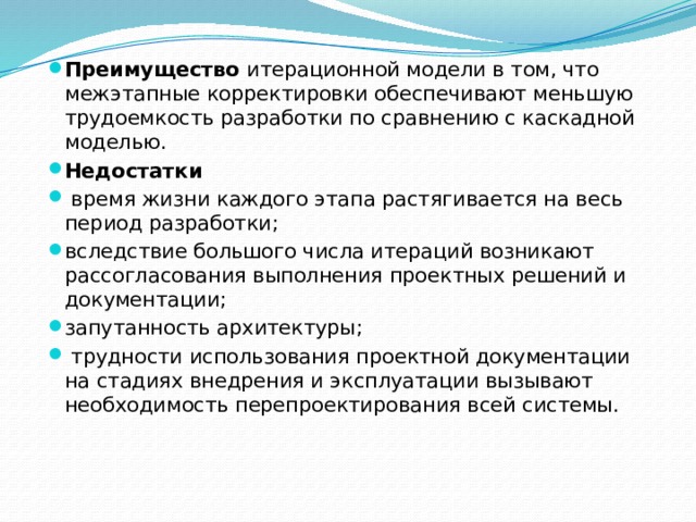 Преимущество итерационной модели в том, что межэтапные корректировки обеспечивают меньшую трудоемкость разработки по сравнению с каскадной моделью. Недостатки  время жизни каждого этапа растягивается на весь период разработки; вследствие большого числа итераций возникают рассогла­сования выполнения проектных решений и документации; запутанность архитектуры;  трудности использования проектной документации на ста­диях внедрения и эксплуатации вызывают необходимость перепроектирования всей системы. 