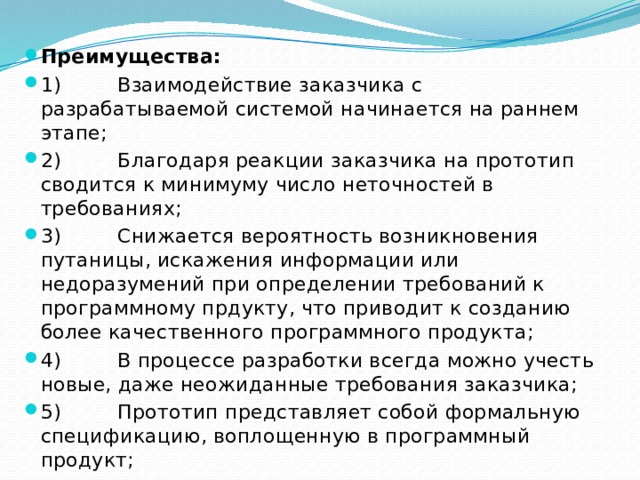 Преимущества: 1)         Взаимодействие заказчика с разрабатываемой системой начинается на раннем этапе; 2)         Благодаря реакции заказчика на прототип сводится к минимуму число неточностей в требованиях; 3)         Снижается вероятность возникновения путаницы, искажения информации или недоразумений при определении требований к программному прдукту, что приводит к созданию более качественного программного продукта; 4)         В процессе разработки всегда можно учесть новые, даже неожиданные требования заказчика; 5)         Прототип представляет собой формальную спецификацию, воплощенную в программный продукт; 