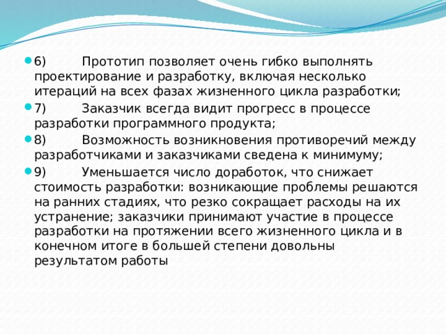 6)         Прототип позволяет очень гибко выполнять проектирование и разработку, включая несколько итераций на всех фазах жизненного цикла разработки; 7)         Заказчик всегда видит прогресс в процессе разработки программного продукта; 8)         Возможность возникновения противоречий между разработчиками и заказчиками сведена к минимуму; 9)         Уменьшается число доработок, что снижает стоимость разработки: возникающие проблемы решаются на ранних стадиях, что резко сокращает расходы на их устранение; заказчики принимают участие в процессе разработки на протяжении всего жизненного цикла и в конечном итоге в большей степени довольны результатом работы 