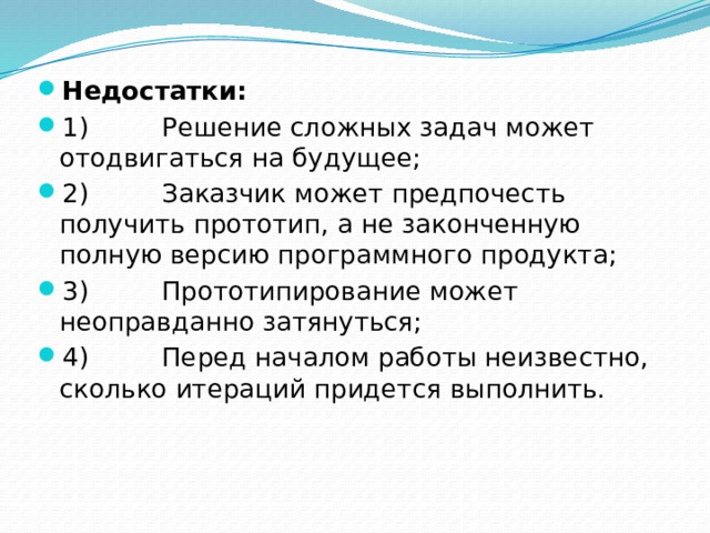 Недостатки: 1)         Решение сложных задач может отодвигаться на будущее; 2)         Заказчик может предпочесть получить прототип, а не законченную полную версию программного продукта; 3)         Прототипирование может неоправданно затянуться; 4)         Перед началом работы неизвестно, сколько итераций придется выполнить. 