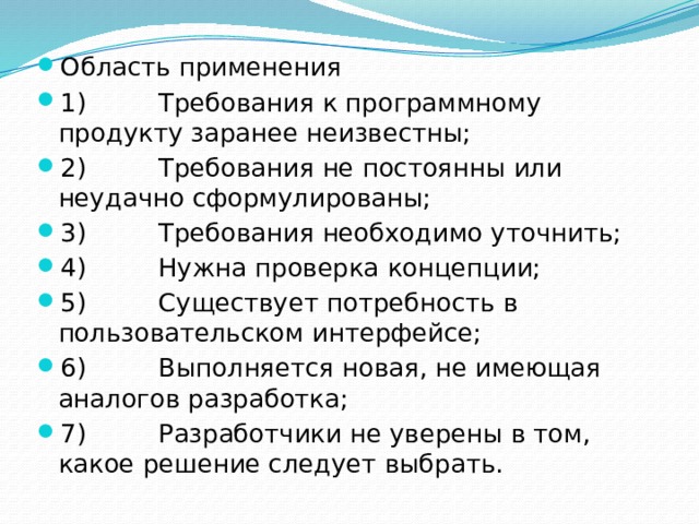 Область применения 1)         Требования к программному продукту заранее неизвестны; 2)         Требования не постоянны или неудачно сформулированы; 3)         Требования необходимо уточнить; 4)         Нужна проверка концепции; 5)         Существует потребность в пользовательском интерфейсе; 6)         Выполняется новая, не имеющая аналогов разработка; 7)         Разработчики не уверены в том, какое решение следует выбрать. 