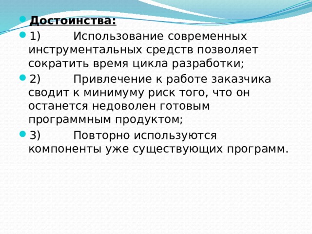 Достоинства: 1)         Использование современных инструментальных средств позволяет сократить время цикла разработки; 2)         Привлечение к работе заказчика сводит к минимуму риск того, что он останется недоволен готовым программным продуктом; 3)         Повторно используются компоненты уже существующих программ. 