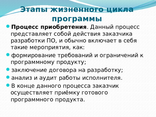 Этапы жизненного цикла программы Процесс приобретения . Данный процесс представляет собой действия заказчика разработки ПО, и обычно включает в себя такие мероприятия, как: формирование требований и ограничений к программному продукту; заключение договора на разработку; анализ и аудит работы исполнителя. В конце данного процесса заказчик осуществляет приёмку готового программного продукта. 