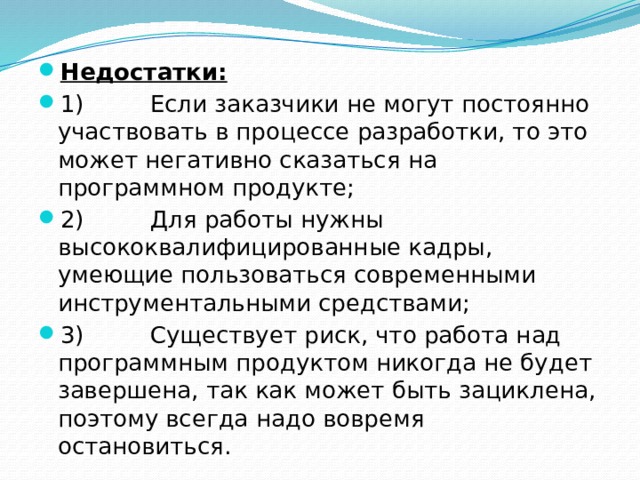 Недостатки: 1)         Если заказчики не могут постоянно участвовать в процессе разработки, то это может негативно сказаться на программном продукте; 2)         Для работы нужны высококвалифицированные кадры, умеющие пользоваться современными инструментальными средствами; 3)         Существует риск, что работа над программным продуктом никогда не будет завершена, так как может быть зациклена, поэтому всегда надо вовремя остановиться. 