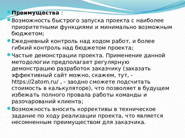 Преимущества : Возможность быстрого запуска проекта с наиболее приоритетными функциями и минимально возможным бюджетом; Ежедневный контроль над ходом работ, и более гибкий контроль над бюджетом проекта; Частые демонстрации проекта. Применение данной методологии предполагает регулярную демонстрацию разработок заказчику (заказать эффективный сайт можно, скажем, тут, - https://2atom.ru/ , - заодно сможете подсчитать стоимость в калькуляторе), что позволяет в будущем избежать полного провала работы команды и разочарований клиента; Возможность вносить коррективы в техническое задание по ходу реализации проекта, что является несомненным преимуществом для заказчика. 