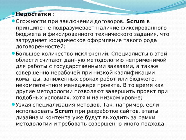 Недостатки : Сложности при заключении договоров.  Scrum  в принципе не подразумевает наличие фиксированного бюджета и фиксированного технического задания, что затрудняет юридическое оформление такого рода договоренностей; Большое количество исключений. Специалисты в этой области считают данную методологию неприменимой для работы с государственными заказами, а также совершенно нерабочей при низкой квалификации команды, заниженных сроках работ или бюджете, некомпетентном менеджере проекта. В то время как другие методологии позволяют завершить проект при подобных условиях, хотя и на низком уровне; Узкая специализация методов. Так, например, если использовать  Scrum  при разработке сайтов, этапы дизайна и контента уже будут выходить за рамки методологии и требовать совершенно иного подхода. 