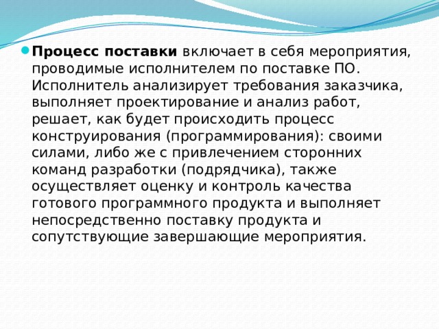 Процесс поставки  включает в себя мероприятия, проводимые исполнителем по поставке ПО. Исполнитель анализирует требования заказчика, выполняет проектирование и анализ работ, решает, как будет происходить процесс конструирования (программирования): своими силами, либо же с привлечением сторонних команд разработки (подрядчика), также осуществляет оценку и контроль качества готового программного продукта и выполняет непосредственно поставку продукта и сопутствующие завершающие мероприятия. 