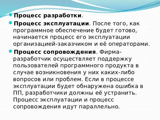 Процесс разработки . Процесс эксплуатации . После того, как программное обеспечение будет готово, начинается процесс его эксплуатации организацией-заказчиком и её операторами. Процесс сопровождения . Фирма-разработчик осуществляет поддержку пользователей программного продукта в случае возникновения у них каких-либо вопросов или проблем. Если в процессе эксплуатации будет обнаружена ошибка в ПП, разработчики должны её устранить. Процесс эксплуатации и процесс сопровождения идут параллельно. 
