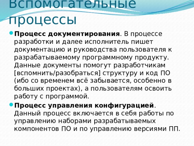 Вспомогательные процессы Процесс документирования . В процессе разработки и далее исполнитель пишет документацию и руководства пользователя к разрабатываемому программному продукту. Данные документы помогут разработчикам [вспомнить/разобраться] структуру и код ПО (ибо со временем всё забывается, особенно в больших проектах), а пользователям освоить работу с программой. Процесс управления конфигурацией . Данный процесс включается в себя работы по управлению наборами разрабатываемых компонентов ПО и по управлению версиями ПП. 