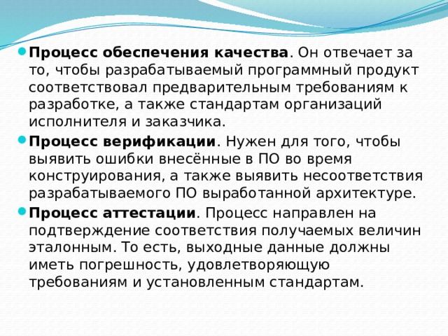 Процесс обеспечения качества . Он отвечает за то, чтобы разрабатываемый программный продукт соответствовал предварительным требованиям к разработке, а также стандартам организаций исполнителя и заказчика. Процесс верификации . Нужен для того, чтобы выявить ошибки внесённые в ПО во время конструирования, а также выявить несоответствия разрабатываемого ПО выработанной архитектуре. Процесс аттестации . Процесс направлен на подтверждение соответствия получаемых величин эталонным. То есть, выходные данные должны иметь погрешность, удовлетворяющую требованиям и установленным стандартам. 