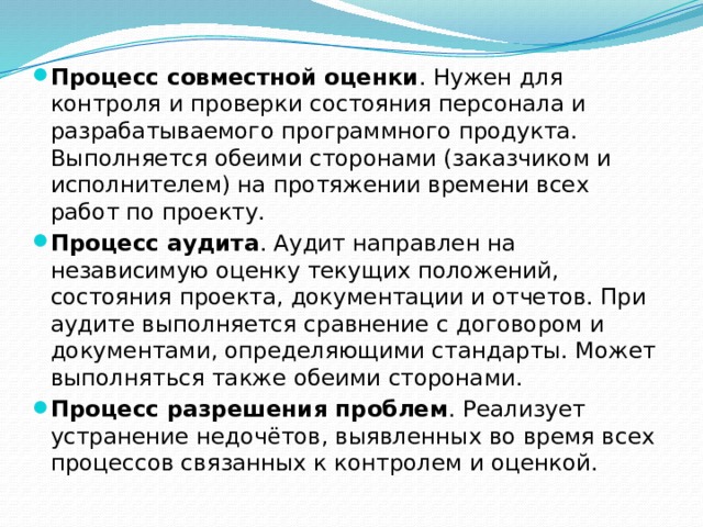 Процесс совместной оценки . Нужен для контроля и проверки состояния персонала и разрабатываемого программного продукта. Выполняется обеими сторонами (заказчиком и исполнителем) на протяжении времени всех работ по проекту. Процесс аудита . Аудит направлен на независимую оценку текущих положений, состояния проекта, документации и отчетов. При аудите выполняется сравнение с договором и документами, определяющими стандарты. Может выполняться также обеими сторонами. Процесс разрешения проблем . Реализует устранение недочётов, выявленных во время всех процессов связанных к контролем и оценкой. 
