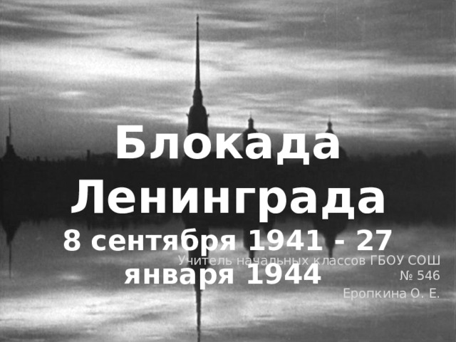 Блокада Ленинграда 8 сентября 1941 - 27 января 1944 Учитель начальных классов ГБОУ СОШ № 546 Еропкина О. Е.  