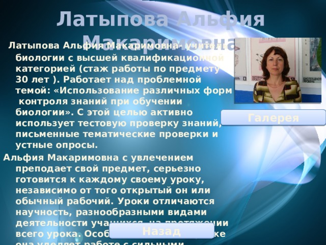 Латыпова Альфия Макаримовна  Латыпова Альфия Макаримовна- учитель биологии с высшей квалификационной категорией (стаж работы по предмету 30 лет ). Работает над проблемной темой: «Использование различных форм контроля знаний при обучении биологии». С этой целью активно использует тестовую проверку знаний, письменные тематические проверки и устные опросы. Альфия Макаримовна с увлечением преподает свой предмет, серьезно готовится к каждому своему уроку, независимо от того открытый он или обычный рабочий. Уроки отличаются научность, разнообразными видами деятельности учащихся на протяжении всего урока. Особое внимание на уроке она уделяет работе с сильными учениками: предлагает решать им нестандартные задания, лабораторные исследования; Галерея Назад 