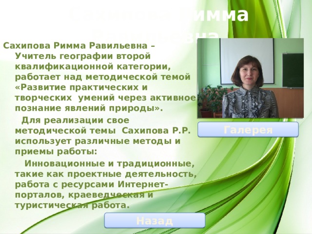 Сахипова Римма Равильевна Сахипова Римма Равильевна – Учитель географии второй квалификационной категории, работает над методической темой «Развитие практических и творческих умений через активное познание явлений природы».  Для реализации свое методической темы Сахипова Р.Р. использует различные методы и приемы работы:  Инновационные и традиционные, такие как проектные деятельность, работа с ресурсами Интернет- порталов, краеведческая и туристическая работа. Галерея Назад 