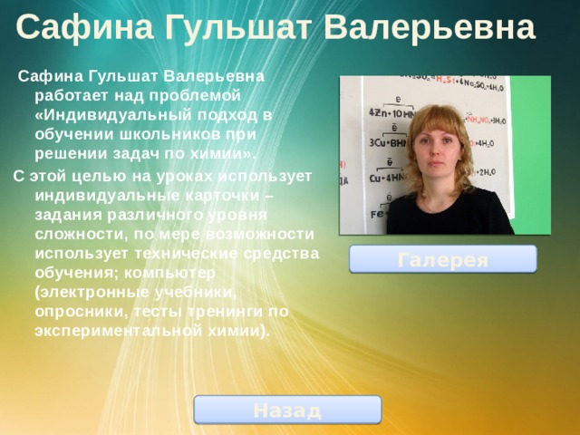 Сафина Гульшат Валерьевна  Сафина Гульшат Валерьевна работает над проблемой «Индивидуальный подход в обучении школьников при решении задач по химии». С этой целью на уроках использует индивидуальные карточки – задания различного уровня сложности, по мере возможности использует технические средства обучения; компьютер (электронные учебники, опросники, тесты тренинги по экспериментальной химии). Галерея Назад 