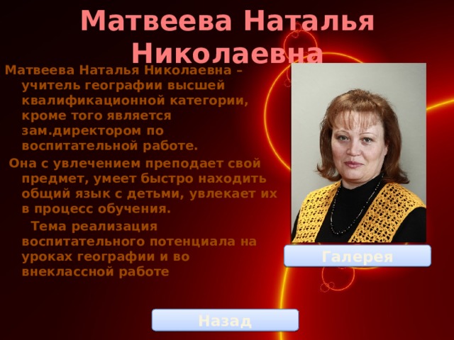 Матвеева Наталья Николаевна Матвеева Наталья Николаевна – учитель географии высшей квалификационной категории, кроме того является зам.директором по воспитательной работе.  Она с увлечением преподает свой предмет, умеет быстро находить общий язык с детьми, увлекает их в процесс обучения.  Тема реализация воспитательного потенциала на уроках географии и во внеклассной работе Галерея Назад 