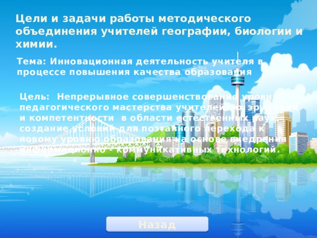 Цели и задачи работы методического объединения учителей географии, биологии и химии. Тема: Инновационная деятельность учителя в процессе повышения качества образования Цель: Непрерывное совершенствование уровня педагогического мастерства учителей, их эрудиции и компетентности в области естественных наук, создание условий для поэтапного перехода к новому уровню образования на основе внедрения информационно - коммуникативных технологий . Назад 