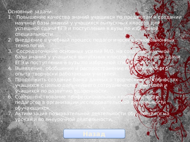 Основные задачи:  Повышение качества знаний учащихся по предметам и создании научной базы знаний у учащихся выпускных классов для успешной сдачи ЕГЭ и поступления в вузы по избранной специальности. Внедрение в учебный процесс педагогических инновационных технологий.  Сосредоточение основных усилий М/О, на создание научной базы знаний у учащихся выпускных классов для успешной сдачи ЕГЭ и поступления в вузы по избранной специальности. Выявление, обобщение и распространение педагогического опыта творчески работающих учителей. Продолжить создание банка данных о творческих способностях учащихся с целью дальнейшего сотрудничества учителей и учащихся по развитию одаренности. Совершенствование профессиональных компетентности педагогов в организации исследовательской деятельности обучающихся. Активизация познавательной деятельности обучающихся на уроках и во внеурочной деятельности.   Назад 