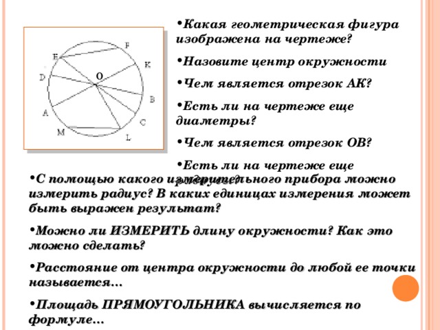 Какая геометрическая фигура изображена на чертеже? Назовите центр окружности Чем является отрезок АК? Есть ли на чертеже еще диаметры? Чем является отрезок ОВ? Есть ли на чертеже еще радиусы? о С помощью какого измерительного прибора можно измерить радиус? В каких единицах измерения может быть выражен результат? Можно ли ИЗМЕРИТЬ длину окружности? Как это можно сделать? Расстояние от центра окружности до любой ее точки называется… Площадь ПРЯМОУГОЛЬНИКА вычисляется по формуле…