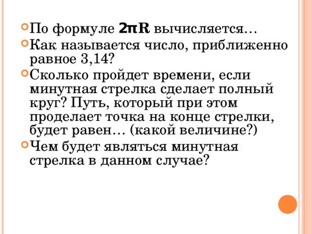 По формуле 2 π R  вычисляется… Как называется число, приближенно равное 3,14? Сколько пройдет времени, если минутная стрелка сделает полный круг? Путь, который при этом проделает точка на конце стрелки, будет равен… (какой величине?) Чем будет являться минутная стрелка в данном случае?