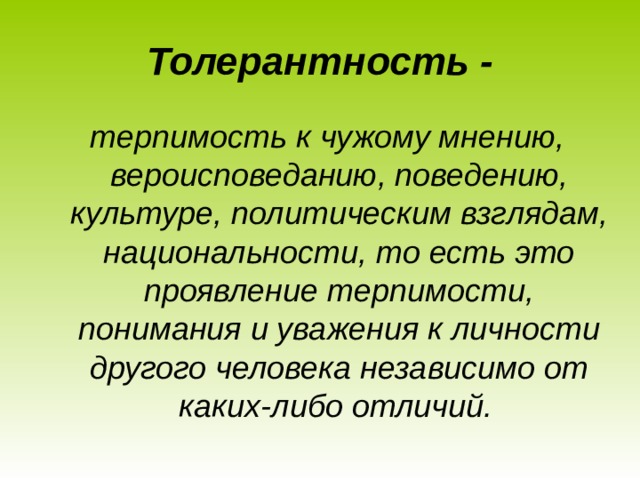 Толерантность - терпимость к чужому мнению, вероисповеданию, поведению, культуре, политическим взглядам, национальности, то есть это проявление терпимости, понимания и уважения к личности другого человека независимо от каких-либо отличий.   