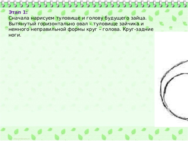 Этап 1:  Сначала нарисуем туловище и голову будущего зайца. Вытянутый горизонтально овал – туловище зайчика и немного неправильной формы круг – голова. Круг-задние ноги. 