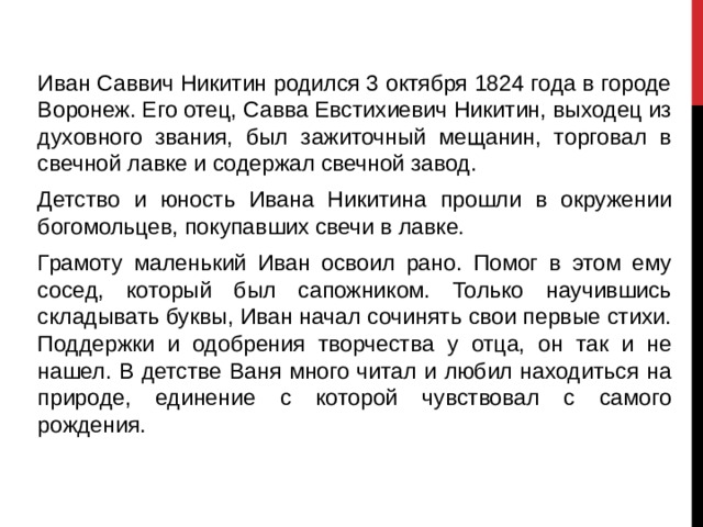Иван Саввич Никитин родился 3 октября 1824 года в городе Воронеж. Его отец, Савва Евстихиевич Никитин, выходец из духовного звания, был зажиточный мещанин, торговал в свечной лавке и содержал свечной завод. Детство и юность Ивана Никитина прошли в окружении богомольцев, покупавших свечи в лавке. Грамоту маленький Иван освоил рано. Помог в этом ему сосед, который был сапожником. Только научившись складывать буквы, Иван начал сочинять свои первые стихи. Поддержки и одобрения творчества у отца, он так и не нашел. В детстве Ваня много читал и любил находиться на природе, единение с которой чувствовал с самого рождения.  