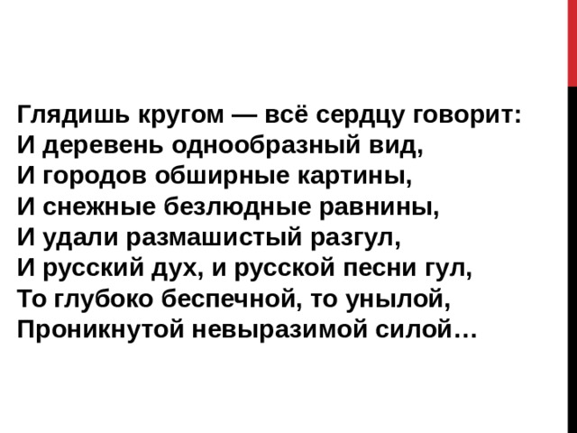 Глядишь кругом — всё сердцу говорит:  И деревень однообразный вид,  И городов обширные картины,  И снежные безлюдные равнины,  И удали размашистый разгул,  И русский дух, и русской песни гул,  То глубоко беспечной, то унылой,  Проникнутой невыразимой силой… 