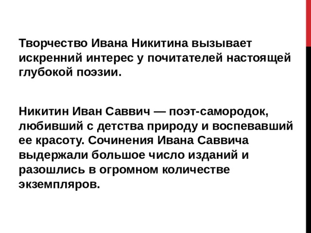 Творчество Ивана Никитина вызывает искренний интерес у почитателей настоящей глубокой поэзии.  Никитин Иван Саввич — поэт-самородок, любивший с детства природу и воспевавший ее красоту. Сочинения Ивана Саввича выдержали большое число изданий и разошлись в огромном количестве экземпляров. 