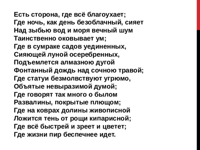 Есть сторона, где всё благоухает;  Где ночь, как день безоблачный, сияет  Над зыбью вод и моря вечный шум  Таинственно оковывает ум;  Где в сумраке садов уединенных,  Сияющей луной осеребренных,  Подъемлется алмазною дугой  Фонтанный дождь над сочною травой;  Где статуи безмолвствуют угрюмо,  Объятые невыразимой думой;  Где говорят так много о былом  Развалины, покрытые плющом;  Где на коврах долины живописной  Ложится тень от рощи кипарисной;  Где всё быстрей и зреет и цветет;  Где жизни пир беспечнее идет. 
