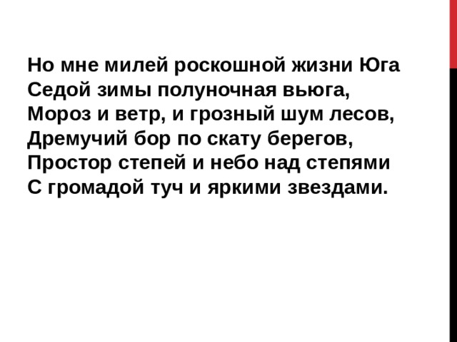 Но мне милей роскошной жизни Юга  Седой зимы полуночная вьюга,  Мороз и ветр, и грозный шум лесов,  Дремучий бор по скату берегов,  Простор степей и небо над степями  С громадой туч и яркими звездами. 