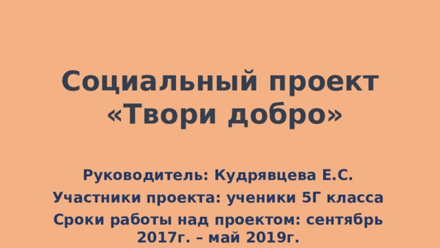 Социальный проект  «Твори добро»   Руководитель: Кудрявцева Е.С. Участники проекта: ученики 5Г класса Сроки работы над проектом: сентябрь 2017г. – май 2019г. 
