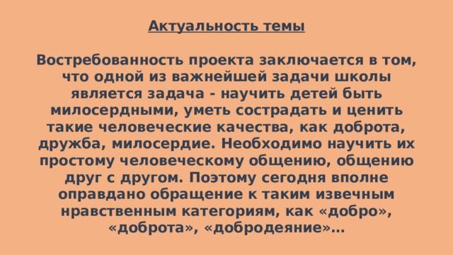 Актуальность темы   Востребованность проекта заключается в том, что одной из важнейшей задачи школы является задача - научить детей быть милосердными, уметь сострадать и ценить такие человеческие качества, как доброта, дружба, милосердие. Необходимо научить их простому человеческому общению, общению друг с другом. Поэтому сегодня вполне оправдано обращение к таким извечным нравственным категориям, как «добро», «доброта», «добродеяние»…    