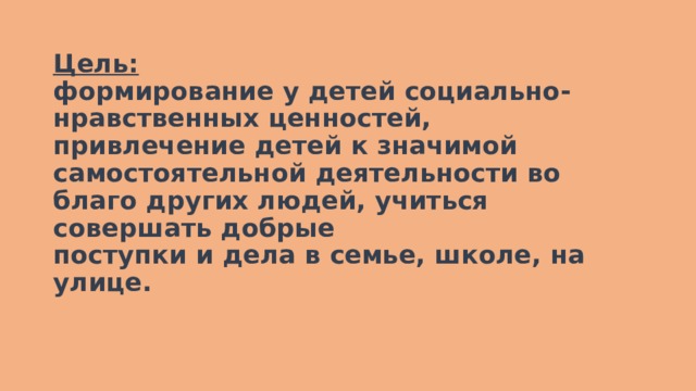 Цель:  формирование у детей социально-нравственных ценностей, привлечение детей к значимой самостоятельной деятельности во благо других людей, учиться совершать добрые  поступки и дела в семье, школе, на улице.   