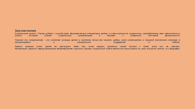       Заключение  Социальный проект «Твори добро!» способствует формированию инициативы добра и ответственности подростков, приобретению ими практического опыта, который усилит социальную компетенцию и интерес к социально значимой деятельности.   Главное его направление – это оказание помощи детям в познании искусства творить добро, всем оказавшимся в трудной жизненной ситуации и нуждающимся в специальной поддержке и заботе.   Проект призван учить детей не проходить мимо тех, кому трудно, делиться своим теплом с теми, кому его не хватает.  Реализация проекта предусматривала формирование высокого уровня социальной ответственности школьников за свои поступки сейчас и в будущем.    