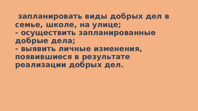   запланировать виды добрых дел в семье, школе, на улице;  - осуществить запланированные добрые дела;  - выявить личные изменения, появившиеся в результате реализации добрых дел.   