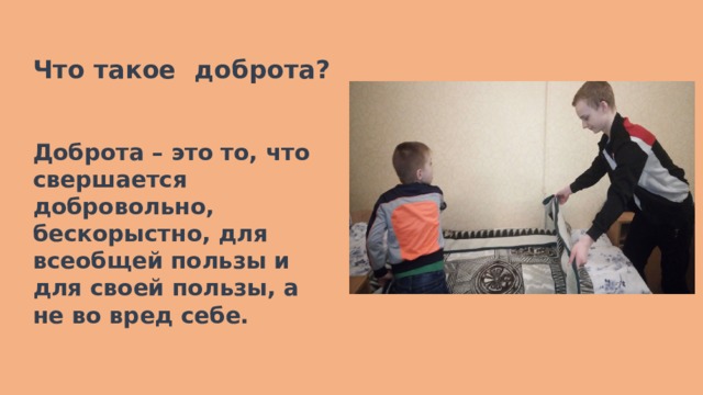  Что такое доброта?   Доброта – это то, что свершается добровольно, бескорыстно, для всеобщей пользы и для своей пользы, а не во вред себе.    