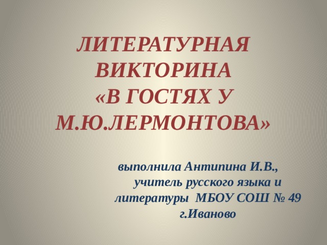 ЛИТЕРАТУРНАЯ ВИКТОРИНА  «В ГОСТЯХ У М.Ю.ЛЕРМОНТОВА» выполнила Антипина И.В., учитель русского языка и литературы МБОУ СОШ № 49 г.Иваново 