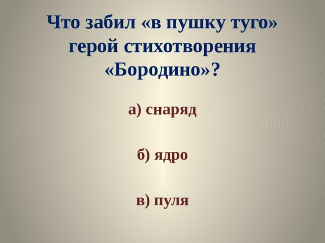 Что забил «в пушку туго» герой стихотворения «Бородино»? а) снаряд  б) ядро  в) пуля 