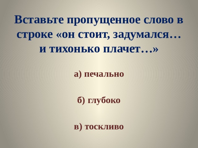 Вставьте пропущенное слово в строке «он стоит, задумался… и тихонько плачет…» а) печально  б) глубоко  в) тоскливо 
