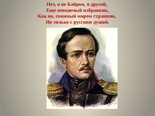 Нет, я не Байрон, я другой,  Еще неведомый избранник,  Как он, гонимый миром странник,  Но только с русскою душой.   