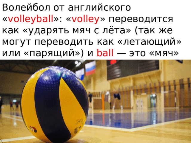 Волейбол от английского « volleyball »: « volley » переводится как «ударять мяч с лёта» (так же могут переводить как «летающий» или «парящий») и ball — это «мяч» 