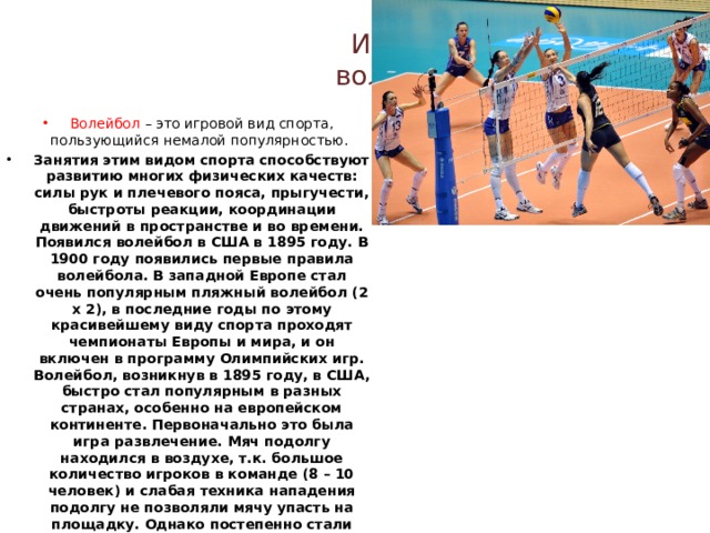 История волейбола Волейбол – это игровой вид спорта, пользующийся немалой популярностью. Занятия этим видом спорта способствуют развитию многих физических качеств: силы рук и плечевого пояса, прыгучести, быстроты реакции, координации движений в пространстве и во времени. Появился волейбол в США в 1895 году. В 1900 году появились первые правила волейбола. В западной Европе стал очень популярным пляжный волейбол (2 х 2), в последние годы по этому красивейшему виду спорта проходят чемпионаты Европы и мира, и он включен в программу Олимпийских игр. Волейбол, возникнув в 1895 году, в США, быстро стал популярным в разных странах, особенно на европейском континенте. Первоначально это была игра развлечение. Мяч подолгу находился в воздухе, т.к. большое количество игроков в команде (8 – 10 человек) и слабая техника нападения подолгу не позволяли мячу упасть на площадку. Однако постепенно стали появляться способы перебивания мяча через сетку, затруднявшие защитные действия соперников. Это привело к выделению основных технических приемов: подача, передача, нападающий удар, блок. 