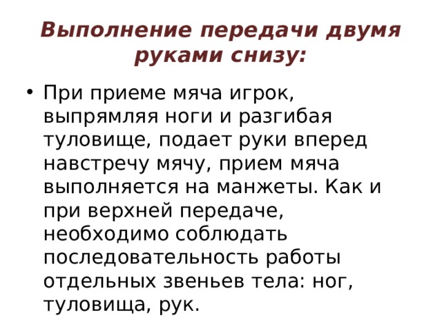 Выполнение передачи двумя руками снизу: При приеме мяча игрок, выпрямляя ноги и разгибая туловище, подает руки вперед навстречу мячу, прием мяча выполняется на манжеты. Как и при верхней передаче, необходимо соблюдать последовательность работы отдельных звеньев тела: ног, туловища, рук. 