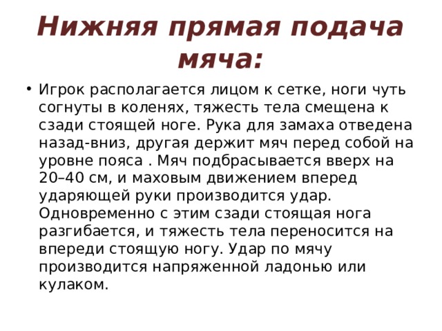 Нижняя прямая подача мяча: Игрок располагается лицом к сетке, ноги чуть согнуты в коленях, тяжесть тела смещена к сзади стоящей ноге. Рука для замаха отведена назад-вниз, другая держит мяч перед собой на уровне пояса . Мяч подбрасывается вверх на 20–40 см, и маховым движением вперед ударяющей руки производится удар. Одновременно с этим сзади стоящая нога разгибается, и тяжесть тела переносится на впереди стоящую ногу. Удар по мячу производится напряженной ладонью или кулаком. 