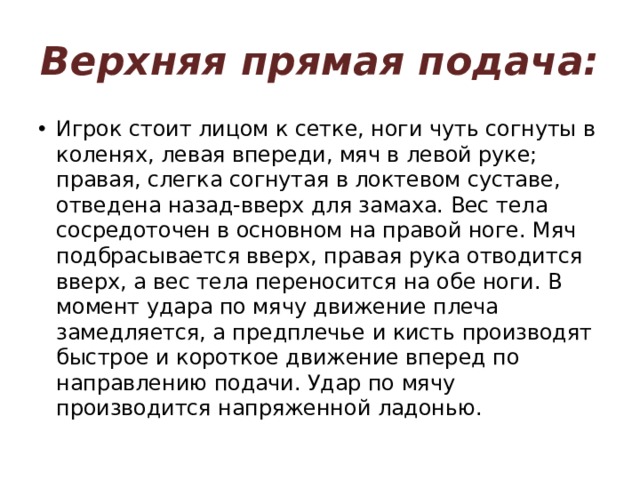 Верхняя прямая подача: Игрок стоит лицом к сетке, ноги чуть согнуты в коленях, левая впереди, мяч в левой руке; правая, слегка согнутая в локтевом суставе, отведена назад-вверх для замаха. Вес тела сосредоточен в основном на правой ноге. Мяч подбрасывается вверх, правая рука отводится вверх, а вес тела переносится на обе ноги. В момент удара по мячу движение плеча замедляется, а предплечье и кисть производят быстрое и короткое движение вперед по направлению подачи. Удар по мячу производится напряженной ладонью. 