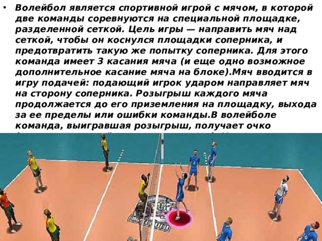 Волейбол является спортивной игрой с мячом, в которой две команды соревнуются на специальной площадке, разделенной сеткой. Цель игры — направить мяч над сеткой, чтобы он коснулся площадки соперника, и предотвратить такую же попытку соперника. Для этого команда имеет 3 касания мяча (и еще одно возможное дополнительное касание мяча на блоке).Мяч вводится в игру подачей: подающий игрок ударом направляет мяч на сторону соперника. Розыгрыш каждого мяча продолжается до его приземления на площадку, выхода за ее пределы или ошибки команды.В волейболе команда, выигравшая розыгрыш, получает очко (система «каждый розыгрыш - очко»). Когда принимающая команда выигрывает розыгрыш, она получает очко и право подавать, и ее игроки переходят на одну позицию по часовой стрелке 